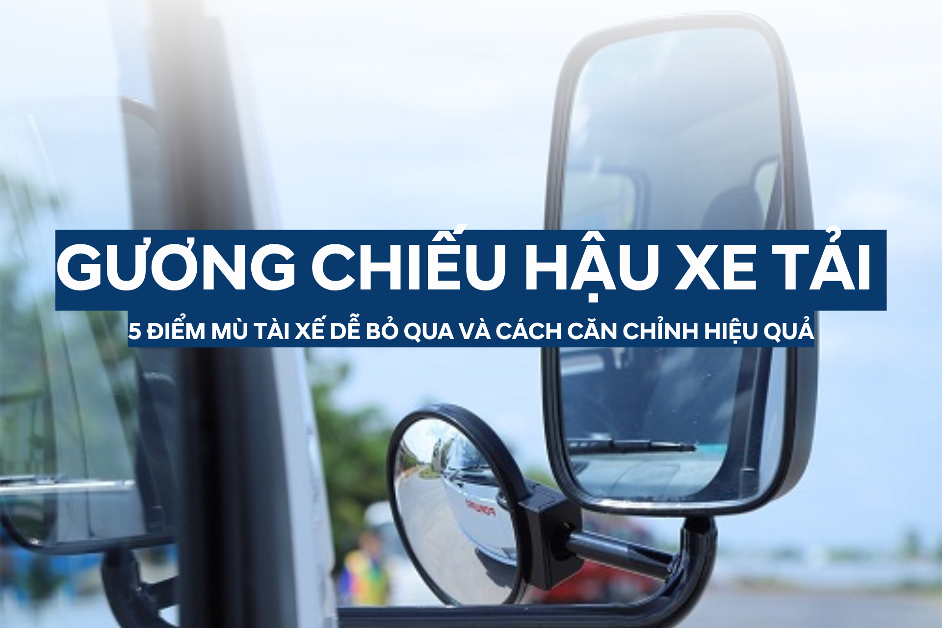 GƯƠNG CHIẾU HẬU XE TẢI: 5 ĐIỂM MÙ TÀI XẾ DỄ BỎ QUA VÀ CÁCH CĂN CHỈNH HIỆU QUẢ